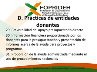 D. Prácticas de entidades
donantes

29. Previsibilidad del apoyo presupuestario directo
30. Información financiera proporcionada por los
donantes para la presupuestación y presentación de
informes acerca de la ayuda para proyectos y
programas
31. Proporción de la ayuda administrada mediante el
uso de procedimientos nacionales
El acceso a la información y la Rendición de cuentas son elementos esenciales para el avance democrático

 