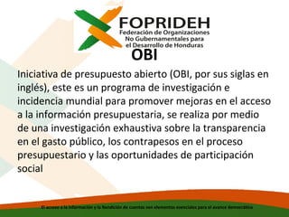 OBI
Iniciativa de presupuesto abierto (OBI, por sus siglas en
inglés), este es un programa de investigación e
incidencia mundial para promover mejoras en el acceso
a la información presupuestaria, se realiza por medio
de una investigación exhaustiva sobre la transparencia
en el gasto público, los contrapesos en el proceso
presupuestario y las oportunidades de participación
social

El acceso a la información y la Rendición de cuentas son elementos esenciales para el avance democrático

 