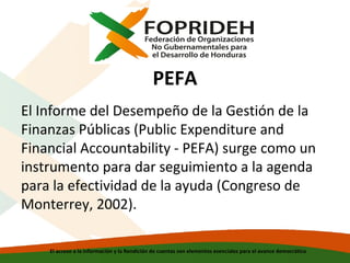 PEFA
El Informe del Desempeño de la Gestión de la
Finanzas Públicas (Public Expenditure and
Financial Accountability - PEFA) surge como un
instrumento para dar seguimiento a la agenda
para la efectividad de la ayuda (Congreso de
Monterrey, 2002).
El acceso a la información y la Rendición de cuentas son elementos esenciales para el avance democrático

 