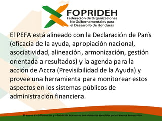 El PEFA está alineado con la Declaración de París
(eficacia de la ayuda, apropiación nacional,
asociatividad, alineación, armonización, gestión
orientada a resultados) y la agenda para la
acción de Accra (Previsibilidad de la Ayuda) y
provee una herramienta para monitorear estos
aspectos en los sistemas públicos de
administración financiera.
El acceso a la información y la Rendición de cuentas son elementos esenciales para el avance democrático

 