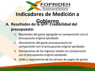 Indicadores de Medición a
Gobierno
A. Resultados de la GFP: Credibilidad del
presupuesto:

1. Resultados del gasto agregado en comparación con el
presupuesto original aprobado
2. Desviaciones del gasto presupuestario en
comparación con el presupuesto original aprobado.
3. Desviaciones de los ingresos totales en comparación
con el presupuesto original aprobado
4. Saldo y seguimiento de los atrasos de pagos de gastos
El acceso a la información y la Rendición de cuentas son elementos esenciales para el avance democrático

 