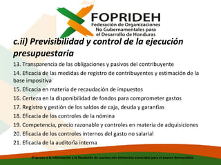c.ii) Previsibilidad y control de la ejecución
presupuestaria
13. Transparencia de las obligaciones y pasivos del contribuyente
14. Eficacia de las medidas de registro de contribuyentes y estimación de la
base impositiva
15. Eficacia en materia de recaudación de impuestos
16. Certeza en la disponibilidad de fondos para comprometer gastos
17. Registro y gestión de los saldos de caja, deuda y garantías
18. Eficacia de los controles de la nómina
19. Competencia, precio razonable y controles en materia de adquisiciones
20. Eficacia de los controles internos del gasto no salarial
21. Eficacia de la auditoría interna
El acceso a la información y la Rendición de cuentas son elementos esenciales para el avance democrático

 