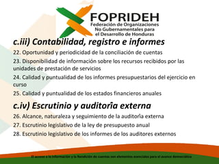 c.iii) Contabilidad, registro e informes
22. Oportunidad y periodicidad de la conciliación de cuentas
23. Disponibilidad de información sobre los recursos recibidos por las
unidades de prestación de servicios
24. Calidad y puntualidad de los informes presupuestarios del ejercicio en
curso
25. Calidad y puntualidad de los estados financieros anuales

c.iv) Escrutinio y auditoría externa
26. Alcance, naturaleza y seguimiento de la auditoría externa
27. Escrutinio legislativo de la ley de presupuesto anual
28. Escrutinio legislativo de los informes de los auditores externos

El acceso a la información y la Rendición de cuentas son elementos esenciales para el avance democrático

 