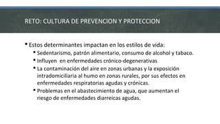  Estos determinantes impactan en los estilos de vida:
 Sedentarismo, patrón alimentario, consumo de alcohol y tabaco.
 Influyen en enfermedades crónico-degenerativas
 La contaminación del aire en zonas urbanas y la exposición
intradomiciliaria al humo en zonas rurales, por sus efectos en
enfermedades respiratorias agudas y crónicas.
 Problemas en el abastecimiento de agua, que aumentan el
riesgo de enfermedades diarreicas agudas.
RETO: CULTURA DE PREVENCION Y PROTECCION
 
