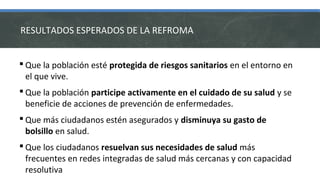 RESULTADOS ESPERADOS DE LA REFROMA
 Que la población esté protegida de riesgos sanitarios en el entorno en
el que vive.
 Que la población participe activamente en el cuidado de su salud y se
beneficie de acciones de prevención de enfermedades.
 Que más ciudadanos estén asegurados y disminuya su gasto de
bolsillo en salud.
 Que los ciudadanos resuelvan sus necesidades de salud más
frecuentes en redes integradas de salud más cercanas y con capacidad
resolutiva
 