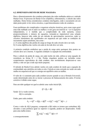 12
6.2. DIMENSIONAMENTO DE REDE MALHADA
Para o dimensionamento dos condutos principais das redes malhadas adota-se o método
Hardy-Cross. O processo de Hardy-Cross simplifica, sobremaneira, o cálculo das redes
malhadas. Desta forma consideremos condutos interligados, onde o escoamento em um
dado ponto pode vir de vários circuitos, o qual denominamos redes de condutos.
Esses problemas são complicados e requerem soluções iterativas, pois como regra geral
uma rede malhada com m anéis ou malhas e n nós gera um total de m + (n-1) equações
independentes, e à medida que a complexidade da rede aumenta, cresce
proporcionalmente o número de equações, tornando-se impraticável uma solução
algébrica, lança-se mão então de um método de aproximações sucessivas, onde os
circuitos elementares são equilibrados em sequencia até que todas as condições de
escoamento sejam satisfeitas, tais como :
a ) A soma algébrica das perdas de carga ao longo de cada circuito deve ser nula;
b) A soma algébrica das vazões em cada nó da rede deve ser nula.
A primeira condição estabelece que a perda de carga entre quaisquer dois pontos no
circuito deve ser a mesma. A segunda condição é a equação da continuidade.
Para o cálculo da perda de carga, em cada trecho da rede, utiliza-se uma equação de
resistência na forma H = r Qn. Perdas singulares podem ser incluídas como
comprimentos equivalentes de cada conduto, mas normalmente desprezam-se seus
efeitos, a não ser que a rede seja muito pequena.
O método de Hardy-Cross admite vazões em cada conduto de modo que a equação da
continuidade seja satisfeita em todos os nós. Calcula-se uma correção na vazão em cada
malha em sequencia até que se consiga um equilíbrio entre as malhas.
O valor de r é constante para cada conduto (exceto quando se usa a fórmula Universal),
sendo determinado antes de se iniciar o processo de balanceamento dos anéis. O termo
corretivo é obtido como segue.
Para um tubo qualquer no qual se admite uma vazão inicial Q0,
Q
Q
Q 0 


Sendo Q é a vazão correta;
Q é a correção.
Então, para cada conduto:
  ...)
Q
nQ
Q
(
r
Q
Q
r
rQ
h 1
n
0
n
0
n
0
n
f 




 


Como o valor de Q é pequeno, comparado a Q0, todos os termos que contenham Q,
elevados a uma potência igual ou superior à segunda, podem ser desprezados. Então
para uma malha temos:
 
 
0
)
Q
nQ
Q
(
r 1
n
0
n
0 
e consequentemente
 