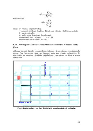 13





 1
0
0
n
n
nrQ
rQ
Q
resultando em:





0
.
Q
h
n
h
Q
onde : h = perda de carga no trecho;
r = constante obtida em função do diâmetro, da extensão e da fórmula adotada;
Q = vazão no trecho;
n = potência que depende da fórmula usada
no caso da fórmula Universal n = 2,00;
no caso de Hazen-Williams n = 1,85.
6.2.1. Roteiro para o Cálculo de Redes Malhadas Utilizando o Método de Hardy
Cross
a) Lançar os anéis da rede, obedecendo as distâncias e áreas máximas permitidas pela
norma. Este lançamento pode ser baseado, ainda em critérios urbanísticos de
distribuição de demanda, densidade populacional, crescimento de áreas a serem
abastecidas,
Fig.8 - Pontos nodais e máxima distância de atendimento (rede malhada)
 