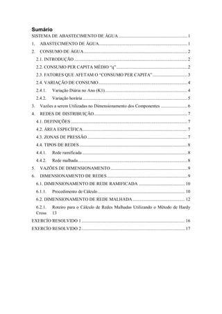 Sumário
SISTEMA DE ABASTECIMENTO DE ÁGUA ...........................................................1
1. ABASTECIMENTO DE ÁGUA............................................................................1
2. CONSUMO DE ÁGUA.........................................................................................2
2.1. INTRODUÇÃO .................................................................................................2
2.2. CONSUMO PER CAPITA MÉDIO “q”.............................................................2
2.3. FATORES QUE AFETAM O “CONSUMO PER CAPITA”..............................3
2.4. VARIAÇÃO DE CONSUMO ............................................................................4
2.4.1. Variação Diária no Ano (K1).......................................................................4
2.4.2. Variação horária..........................................................................................5
3. Vazões a serem Utilizadas no Dimensionamento dos Componentes .......................6
4. REDES DE DISTRIBUIÇÃO................................................................................7
4.1. DEFINIÇÕES ....................................................................................................7
4.2. ÁREA ESPECÍFICA..........................................................................................7
4.3. ZONAS DE PRESSÃO......................................................................................7
4.4. TIPOS DE REDES.............................................................................................8
4.4.1. Rede ramificada ..........................................................................................8
4.4.2. Rede malhada..............................................................................................8
5. VAZÕES DE DIMENSIONAMENTO..................................................................9
6. DIMENSIONAMENTO DE REDES.....................................................................9
6.1. DIMENSIONAMENTO DE REDE RAMIFICADA ........................................ 10
6.1.1. Procedimento de Cálculo........................................................................... 10
6.2. DIMENSIONAMENTO DE REDE MALHADA............................................. 12
6.2.1. Roteiro para o Cálculo de Redes Malhadas Utilizando o Método de Hardy
Cross 13
EXERCÍO RESOLVIDO 1......................................................................................... 16
EXERCÍO RESOLVIDO 2......................................................................................... 17
 