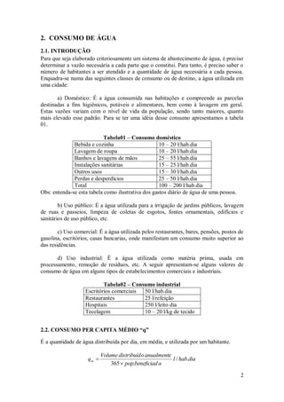 2
2. CONSUMO DE ÁGUA
2.1. INTRODUÇÃO
Para que seja elaborado criteriosamente um sistema de abastecimento de água, é preciso
determinar a vazão necessária a cada parte que o constitui. Para tanto, é preciso saber o
número de habitantes a ser atendido e a quantidade de água necessária a cada pessoa.
Enquadra-se numa das seguintes classes de consumo ou de destino, a água utilizada em
uma cidade:
a) Doméstico: É a água consumida nas habitações e compreende as parcelas
destinadas a fins higiênicos, potáveis e alimentares, bem como à lavagem em geral.
Estas vazões variam com o nível de vida da população, sendo tanto maiores, quanto
mais elevado esse padrão. Para se ter uma idéia desse consumo apresentamos a tabela
01.
Tabela01 – Consumo doméstico
Bebida e cozinha 10 – 20 l/hab.dia
Lavagem de roupa 10 – 20 l/hab.dia
Banhos e lavagens de mãos 25 – 55 l/hab.dia
Instalações sanitárias 15 – 25 l/hab.dia
Outros usos 15 – 30 l/hab.dia
Perdas e desperdícios 25 – 50 l/hab.dia
Total 100 – 200 l/hab.dia
Obs: entenda-se esta tabela como ilustrativa dos gastos diário de água de uma pessoa.
b) Uso público: É a água utilizada para a irrigação de jardins públicos, lavagem
de ruas e passeios, limpeza de coletas de esgotos, fontes ornamentais, edifícios e
sanitários de uso público, etc.
c) Uso comercial: É a água utilizada pelos restaurantes, bares, pensões, postos de
gasolina, escritórios, casas bancarias, onde manifestam um consumo muito superior ao
das residências.
d) Uso industrial: É a água utilizada como matéria prima, usada em
processamento, remoção de resíduos, etc. A seguir apresentam-se alguns valores de
consumo de água em alguns tipos de estabelecimentos comerciais e industriais.
Tabela02 – Consumo industrial
Escritórios comerciais 50 l/hab.dia
Restaurantes 25 l/refeição
Hospitais 250 l/leito dia
Tecelagem 10 – 20 l/kg de tecido
2.2. CONSUMO PER CAPITA MÉDIO “q”
É a quantidade de água distribuída por dia, em média, e utilizada por um habitante.
dia
hab
l
a
beneficiad
pop
anualmente
o
distribuíd
Volume
qm .
/
.
365

 