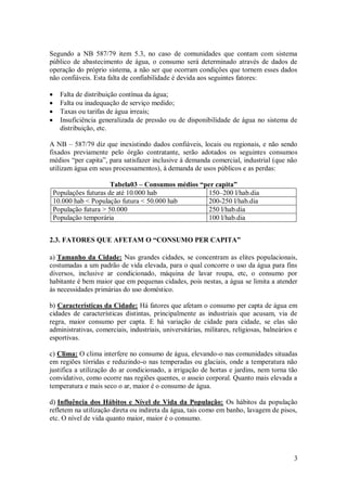 3
Segundo a NB 587/79 item 5.3, no caso de comunidades que contam com sistema
público de abastecimento de água, o consumo será determinado através de dados de
operação do próprio sistema, a não ser que ocorram condições que tornem esses dados
não confiáveis. Esta falta de confiabilidade é devida aos seguintes fatores:
 Falta de distribuição contínua da água;
 Falta ou inadequação de serviço medido;
 Taxas ou tarifas de água irreais;
 Insuficiência generalizada de pressão ou de disponibilidade de água no sistema de
distribuição, etc.
A NB – 587/79 diz que inexistindo dados confiáveis, locais ou regionais, e não sendo
fixados previamente pelo órgão contratante, serão adotados os seguintes consumos
médios “per capita”, para satisfazer inclusive à demanda comercial, industrial (que não
utilizam água em seus processamentos), à demanda de usos públicos e as perdas:
Tabela03 – Consumos médios “per capita”
Populações futuras de até 10.000 hab 150–200 l/hab.dia
10.000 hab < População futura < 50.000 hab 200-250 l/hab.dia
População futura > 50.000 250 l/hab.dia
População temporária 100 l/hab.dia
2.3. FATORES QUE AFETAM O “CONSUMO PER CAPITA”
a) Tamanho da Cidade: Nas grandes cidades, se concentram as elites populacionais,
costumadas a um padrão de vida elevada, para o qual concorre o uso da água para fins
diversos, inclusive ar condicionado, máquina de lavar roupa, etc, o consumo por
habitante é bem maior que em pequenas cidades, pois nestas, a água se limita a atender
às necessidades primárias do uso doméstico.
b) Características da Cidade: Há fatores que afetam o consumo per capta de água em
cidades de características distintas, principalmente as industriais que acusam, via de
regra, maior consumo per capta. E há variação de cidade para cidade, se elas são
administrativas, comerciais, industriais, universitárias, militares, religiosas, balneários e
esportivas.
c) Clima: O clima interfere no consumo de água, elevando-o nas comunidades situadas
em regiões tórridas e reduzindo-o nas temperadas ou glaciais, onde a temperatura não
justifica a utilização do ar condicionado, a irrigação de hortas e jardins, nem torna tão
convidativo, como ocorre nas regiões quentes, o asseio corporal. Quanto mais elevada a
temperatura e mais seco o ar, maior é o consumo de água.
d) Influência dos Hábitos e Nível de Vida da População: Os hábitos da população
refletem na utilização direta ou indireta da água, tais como em banho, lavagem de pisos,
etc. O nível de vida quanto maior, maior é o consumo.
 