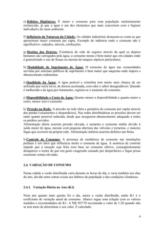 4
e) Hábitos Higiênicos: É maior o consumo para uma população sanitariamente
esclarecido, já que a água é um dos elementos que mais concorrem com a higiene
individual e do meio ambiente.
f) Influência da Natureza da Cidade: As cidades industriais destacam-se como as que
apresentam maior consumo per capta. Exemplo de indústria onde o consumo não é
significativo: calçados, móveis, confecções.
g) Destino dos Dejetos: Existência de rede de esgotos através da qual os dejetos
humanos são carregados pela água, o consumo nestas é bem maior que em cidades onde
é generalizado o uso de fossas ou mesmo de tanques sépticos particulares.
h) Modalidade de Suprimento de Água: O consumo de água nas comunidades
servidas por sistemas públicos de suprimento é bem maior que naquelas onde impera o
abastecimento rudimentar.
i) Qualidade da Água: A água potável e cristalina tem muito mais chance de ser
utilizada que outra turva, de dureza acentuada, com odor e sabor desagradáveis. Quando
é melhorada a da água por tratamento, registra-se o aumento do consumo.
j) Disponibilidade e Custo de Água: Quanto menor a disponibilidade e quanto maior o
custo, menor será o consumo.
k) Pressão na Rede: A pressão na rede afeta a grandeza do consumo per capita através
das perdas (vazamentos e desperdícios). Nas redes distribuidoras as pressões devem ser
tanto quanto possível reduzida, desde que assegurem abastecimento adequado a todos
os prédios servidos.
Alimentação direta acarreta pressão elevada, e aumenta o consumo médio devido à
saída maior de água, mesmo com pequena abertura das válvulas e torneiras, e maiores
fugas que ocorrem na própria rede. Alimentação indireta acarreta defeitos nas bóias.
l) Controle de Consumo: A presença de medidores de consumo nas instalações
prediais é um fator que influencia muito o consumo de água. A ausência de controle
impede que a taxação seja feita com base no consumo efetivo, conseqüentemente
desaparece o temor de que um gasto exagerado causado por desperdícios e fugas possa
ocasionar contas elevadas.
2.4. VARIAÇÃO DE CONSUMO
Numa cidade a vazão distribuída varia durante as horas do dia, e varia também nos dias
do ano, devido entre outras coisas aos hábitos da população e das condições climáticas.
2.4.1. Variação Diária no Ano (K1)
Num ano quanto mais quente foi o dia, maior a vazão distribuída, então K1 é o
coeficiente de variação anual de consumo. Abaixo segue uma relação com os valores
medidos e recomendados de K1. A NB 587/79 recomenda o valor de 1.20 quando não
se tem meio de determinar o seu valor. É calculado:
 