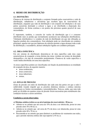 7
4. REDES DE DISTRIBUIÇÃO
4.1. DEFINIÇÕES
Chama-se de sistema de distribuição o conjunto formado pelos reservatórios e rede de
distribuição, subadutoras e elevatórias que recebem água de reservatórios de
distribuição, enquanto que rede de distribuição é um conjunto de tubulações e de suas
partes acessórias destinado a colocar a água a ser distribuída a disposição dos
consumidores, de forma contínua e em pontos tão próximos quanto possível de suas
necessidades.
É importante, também, o conceito de vazões de distribuição que é o consumo
distribuído mais as perdas que normalmente acontecem nas tubulações distribuidoras.
Tubulação distribuidora é o conduto da rede de distribuição em que são efetuadas as
ligações prediais dos consumidores. Esta tubulação pode ser classificada em condutos
principais, aqueles tais que por hipóteses de cálculos permite a água alcançar toda a rede
de distribuição, e secundários, demais tubulações ligadas aos condutos principais.
4.2. ÁREA ESPECÍFICA
Em um sistema de distribuição denomina-se de área específica cada área cujas
características de ocupação a torna distinta das áreas vizinhas em termos de densidade
demográfica e do tipo de consumidor predominante. Chama-se de vazão específica a
vazão média distribuída em uma área específica.
As áreas específicas podem ser classificadas em função da predominância ou totalidade
de ocupação da área, da seguinte maneira:
 áreas residenciais;
 áreas comerciais;
 áreas industriais;
 mistas.
4.3. ZONAS DE PRESSÃO
Zonas de pressão em redes de distribuição são cada uma das partes em que a rede é
subdividida visando impedir que as pressões dinâmica mínima e estática máxima
ultrapassem os limites recomendados e preestabelecidos. Nota-se, então, que uma rede
pode ser dividida em quantas zonas de pressão forem necessárias para atendimento das
condições técnicas a serem satisfeitas.
Condições a serem observadas:
a) Máxima estática (refere-se ao nível máximo do reservatório) : 50 m.c.a.
 Admite-se no entanto que até cerca de 10% da área a ser abastecida, possa ter uma
pressão entre 50 e 60 m.c.a.
 Admite-se no entanto que até cerca de 5% da área a ser abastecida, possa ter uma
pressão entre 60 e 70 m.c.a.
 Recomenda-se no entanto que para diminuir os problemas de vazamentos nas redes,
que a pressão máxima estática não seja superior a 45 m.c.a.
 