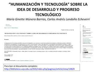 “ HUMANIZACIÓN Y TECNOLOGÍA” SOBRE LA IDEA DE DESARROLLO Y PROGRESO TECNOLÓGICO María Ginette Múnera Barrios, Carlos Andrés Londoño Echeverri Para leer el documento completo:  http://biblioteca.ucp.edu.co/OJS/index.php/paginas/article/view/148/0   