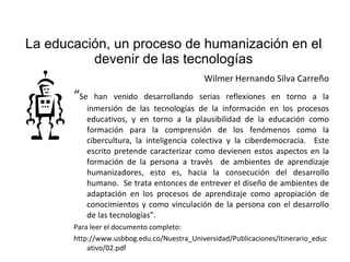 La educación, un proceso de humanización en el devenir de las tecnologías Wilmer Hernando Silva Carreño “ Se han venido desarrollando serias reflexiones en torno a la inmersión de las tecnologías de la información en los procesos educativos, y en torno a la plausibilidad de la educación como formación para la comprensión de los fenómenos como la cibercultura, la inteligencia colectiva y la ciberdemocracia.  Este escrito pretende caracterizar como devienen estos aspectos en la formación de la persona a través  de ambientes de aprendizaje humanizadores, esto es, hacia la consecución del desarrollo humano.  Se trata entonces de entrever el diseño de ambientes de adaptación en los procesos de aprendizaje como apropiación de conocimientos y como vinculación de la persona con el desarrollo de las tecnologías”. Para leer el documento completo: http://www.usbbog.edu.co/Nuestra_Universidad/Publicaciones/Itinerario_educativo/02.pdf 