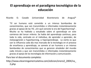 El aprendizaje en el paradigma tecnológico de la educación Ricardo O. Casado (Universidad Bicentenaria de Aragua)* “El ser humano está sometido a un intenso bombardeo de conocimientos, que son transmitidos e informados instantáneamente gracias al apoyo de las TIC. ¿En qué consiste la era del hyperlearning? . Mucho se ha hablado y estudiado sobre el aprendizaje en este comienzo del tercer milenio. Se habla del aprendizaje continuo, para toda la vida, centrado en el individuo, de aprender a aprender, de metacognición e hyperlearning, o hiperaprendizaje.  Lo cierto es que con la influencia cada día mas marcada de la tecnología en el proceso de enseñanza y aprendizaje, se somete al ser humano a un intenso bombardeo de conocimientos que se generan alrededor del mundo cada minuto y que son transmitidos e informados instantáneamente gracias al apoyo de las tecnologías de información y comunicación. Para leer el documento completo: http://www.elearningamericalatina.com/edicion/enero2_2004/na_2.php 