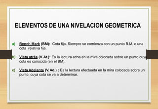 ELEMENTOS DE UNA NIVELACION GEOMETRICA
a) Bench Mark (BM): Cota fija. Siempre se comienza con un punto B.M. o una
cota relativa fija.
b) Vista atrás (V. At.): Es la lectura echa en la mira colocada sobre un punto cuya
cota es conocida (en el BM).
c) Vista Adelante (V. Ad.) : Es la lectura efectuada en la mira colocada sobre un
punto, cuya cota se va a determinar.
 