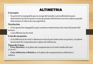 Concepto
 Es partede la topografía que seocupadel estudio y procedimientos para
determinar laselevaciones ocotasde puntos del terrenocon loscuales se puede
determinarel relieve de una superficie.
Nivelación
 Es laoperación topográfica que consisteen determinar lascotasdel punto del
terreno
y sus diferencias de nivel.
Cotade un punto
 Es la diferencia de nivel o distancia vertical que existe entre un punto y un plano
horizontal de comprobacióno plano de referencia.
Tiposde Cotas .
 Cota Absoluta: si el plano de comparación es el nivel medio del mar
(n.m.m.)
 CotaArbitraria o Relativa: si el plano de comparaciónes arbitrarioo
relativa.
ALTIMETRIA
 