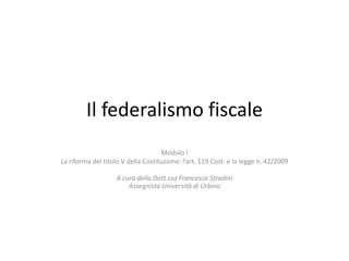 Il federalismo fiscale
Modulo I
La riforma del titolo V della Costituzione: l’art. 119 Cost. e la legge n. 42/2009
A cura della Dott.ssa Francesca Stradini
Assegnista Università di Urbino
 