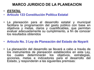 MARCO JURIDICO DE LA PLANEACION
•,
• ESTATAL
• Articulo 133 Constitución Política Estatal
• La planeación para el desarrollo estatal y municipal
facilitara la programación del gasto público con base en
objetivos y metas, claros y cuantificables, que permitan
evaluar adecuadamente su cumplimiento, a fin de conocer
los resultados obtenidos
• Articulo No. 3 Ley de Planeación del Estado de Nayarit
• La planeación del desarrollo se llevará a cabo a través de
los instrumentos de planeación establecidos en esta Ley,
los cuales determinarán los objetivos, estrategias,
acciones, metas e indicadores para el desarrollo del
Estado, y responderán a las siguientes premisas:
 