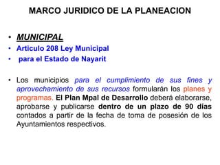 MARCO JURIDICO DE LA PLANEACION
•,
• MUNICIPAL
• Articulo 208 Ley Municipal
• para el Estado de Nayarit
• Los municipios para el cumplimiento de sus fines y
aprovechamiento de sus recursos formularán los planes y
programas. El Plan Mpal de Desarrollo deberá elaborarse,
aprobarse y publicarse dentro de un plazo de 90 días
contados a partir de la fecha de toma de posesión de los
Ayuntamientos respectivos.
 