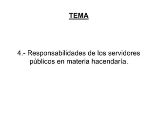 TEMA
4.- Responsabilidades de los servidores
públicos en materia hacendaría.
 