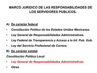 MARCO JURIDICO DE LAS RESPONSABILIDADES DE
LOS SERVIDORES PUBLICOS.
A) De carácter federal
• Constitución Política de los Estados Unidos Mexicanos.
• Ley General de Responsabilidades Administrativas.
• Ley Federal de Transparencia y Acceso a la Inf. Pub. Gub.
• Ley del Servicio Profesional de Carrera.
B) De carácter estatal
Constitución Política Local
• Ley General de Responsabilidades Administrativas.
• Otras.
 