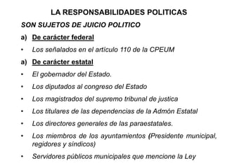 LA RESPONSABILIDADES POLITICAS
SON SUJETOS DE JUICIO POLITICO
a) De carácter federal
• Los señalados en el artículo 110 de la CPEUM
a) De carácter estatal
• El gobernador del Estado.
• Los diputados al congreso del Estado
• Los magistrados del supremo tribunal de justica
• Los titulares de las dependencias de la Admón Estatal
• Los directores generales de las paraestatales.
• Los miembros de los ayuntamientos (Presidente municipal,
regidores y síndicos)
• Servidores públicos municipales que mencione la Ley
 