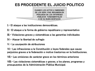 ES PROCEDENTE EL JUICIO POLITICO
CUANDO LOS ACTOS U OMISIONES
DE LOS SERV. PUB. REDUNDEN EN
PERJUICIO DE LOS INTERESES
PÚBLICOS FUNDAMENTALES
O DE SU BUEN DESPACHO
I.- El ataque a las instituciones democráticas.
II.- El ataque a la forma de gobierno republicano y representativo
III.- Violaciones graves y sistemáticas a las garantías individuales
IV.- Atacar la libertad de sufragio
V.- La usurpación de atribuciones
VI.- Las infracciones a la Constitución o leyes federales que cause
perjuicios graves a la federación o motive trastornos en la Instituciones.
VII.- Las omisiones de carácter grave en los términos anteriores
VIII.- Las violaciones sistemáticas o graves, a los planes, programas y
presupuestos de la Administración Pública Municipal.
 