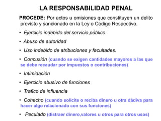 LA RESPONSABILIDAD PENAL
PROCEDE: Por actos u omisiones que constituyen un delito
previsto y sancionado en la Ley o Código Respectivo.
• Ejercicio indebido del servicio público.
• Abuso de autoridad
• Uso indebido de atribuciones y facultades.
• Concusión (cuando se exigen cantidades mayores a las que
se debe recaudar por impuestos o contribuciones)
• Intimidación
• Ejercicio abusivo de funciones
• Trafico de influencia
• Cohecho (cuando solicite o reciba dinero u otra dádiva para
hacer algo relacionado con sus funciones)
• Peculado (distraer dinero,valores u otros para otros usos)
 