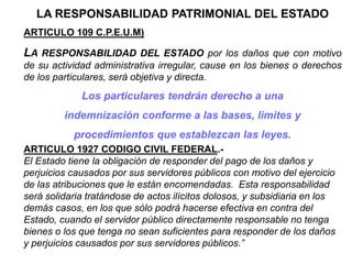 LA RESPONSABILIDAD PATRIMONIAL DEL ESTADO
ARTICULO 109 C.P.E.U.M)
LA RESPONSABILIDAD DEL ESTADO por los daños que con motivo
de su actividad administrativa irregular, cause en los bienes o derechos
de los particulares, será objetiva y directa.
Los particulares tendrán derecho a una
indemnización conforme a las bases, limites y
procedimientos que establezcan las leyes.
ARTICULO 1927 CODIGO CIVIL FEDERAL.-
El Estado tiene la obligación de responder del pago de los daños y
perjuicios causados por sus servidores públicos con motivo del ejercicio
de las atribuciones que le están encomendadas. Esta responsabilidad
será solidaria tratándose de actos ilícitos dolosos, y subsidiaria en los
demás casos, en los que sólo podrá hacerse efectiva en contra del
Estado, cuando el servidor público directamente responsable no tenga
bienes o los que tenga no sean suficientes para responder de los daños
y perjuicios causados por sus servidores públicos.”
 