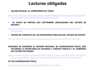 Lecturas obligadas
• SALDAR DEUDAS: EL COMPROMISO DE TODOS
https://www.facebook.com/1519472228/posts/pfbid02bK8uEtZumovo8LN6yaqxEfHPqBmY
WhmKahbgdP7tfHpVsGLWA2SsSCCvtcp5MwSwl/?d=n
• EL PUNTO DE PARTIDA 2021 SEPTIEMBRE (INDICADORES DEL ESTADO DE
NAYARIT)
https://www.facebook.com/photo/?fbid=353260022912054&set=pb.100046841779284.-
2207520000..
• CODIGO DE CONDUCTA DE LOS SERVIDORES PUBLICOS DEL ESTADO DE NAYARIT
http://periodicooficial.nayarit.gob.mx:8080/periodico/resources/archivos/150717%20(07).pdf
CONVENIO DE ADHESIÓN AL SISTEMA NACIONAL DE COORDINACIÓN FISCAL QUE
CELEBRAN LA SECRETARÍA DE HACIENDA Y CRÉDITO PÚBLICO Y EL GOBIERNO
DEL ESTADO DE NAYARIT.
https://www.nayarit.gob.mx/transparenciafiscal/des/1_marco_regulatorio/mas_informacio
n/marco_regulatorio_coordinacion/convenio_adhesion_sistema_coordinacion.pdf
LEY DE COORDINACION FISCAL
http://www.diputados.gob.mx/LeyesBiblio/pdf/31_300118.pdf
 
