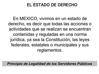 EL ESTADO DE DERECHO
En MEXICO, vivimos en un estado de
derecho, es decir que todas las acciones o
actividades que se realizan se encuentran
contenidas y reguladas en una norma
jurídica, ya sea la Constitución, las leyes
federales, estatales o municipales y sus
reglamentos.
Principio de Legalidad de los Servidores Públicos
 