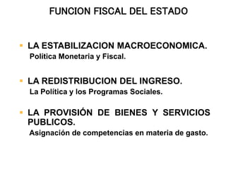  LA ESTABILIZACION MACROECONOMICA.
Política Monetaria y Fiscal.
 LA REDISTRIBUCION DEL INGRESO.
La Política y los Programas Sociales.
 LA PROVISIÓN DE BIENES Y SERVICIOS
PUBLICOS.
Asignación de competencias en materia de gasto.
FUNCION FISCAL DEL ESTADO
 