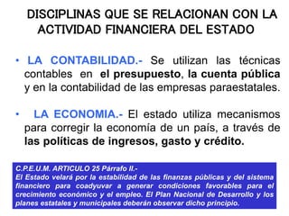 DISCIPLINAS QUE SE RELACIONAN CON LA
ACTIVIDAD FINANCIERA DEL ESTADO
• LA CONTABILIDAD.- Se utilizan las técnicas
contables en el presupuesto, la cuenta pública
y en la contabilidad de las empresas paraestatales.
• LA ECONOMIA.- El estado utiliza mecanismos
para corregir la economía de un país, a través de
las políticas de ingresos, gasto y crédito.
C.P.E.U.M. ARTICULO 25 Párrafo II.-
El Estado velará por la estabilidad de las finanzas públicas y del sistema
financiero para coadyuvar a generar condiciones favorables para el
crecimiento económico y el empleo. El Plan Nacional de Desarrollo y los
planes estatales y municipales deberán observar dicho principio.
 