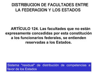 DISTRIBUCION DE FACULTADES ENTRE
LA FEDERACION Y LOS ESTADOS
ARTÍCULO 124. Las facultades que no están
expresamente concedidas por esta constitución
a los funcionarios federales, se entienden
reservadas a los Estados.
Sistema "residual" de distribución de competencias a
favor de los Estados
 