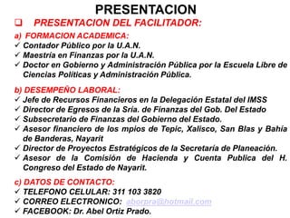 PRESENTACION
 PRESENTACION DEL FACILITADOR:
a) FORMACION ACADEMICA:
 Contador Público por la U.A.N.
 Maestría en Finanzas por la U.A.N.
 Doctor en Gobierno y Administración Pública por la Escuela Libre de
Ciencias Políticas y Administración Pública.
b) DESEMPEÑO LABORAL:
 Jefe de Recursos Financieros en la Delegación Estatal del IMSS
 Director de Egresos de la Sría. de Finanzas del Gob. Del Estado
 Subsecretario de Finanzas del Gobierno del Estado.
 Asesor financiero de los mpios de Tepic, Xalisco, San Blas y Bahía
de Banderas, Nayarit
 Director de Proyectos Estratégicos de la Secretaría de Planeación.
 Asesor de la Comisión de Hacienda y Cuenta Publica del H.
Congreso del Estado de Nayarit.
c) DATOS DE CONTACTO:
 TELEFONO CELULAR: 311 103 3820
 CORREO ELECTRONICO: aborpra@hotmail.com
 FACEBOOK: Dr. Abel Ortiz Prado.
 