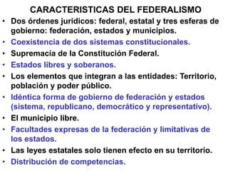• Dos órdenes jurídicos: federal, estatal y tres esferas de
gobierno: federación, estados y municipios.
• Coexistencia de dos sistemas constitucionales.
• Supremacía de la Constitución Federal.
• Estados libres y soberanos.
• Los elementos que integran a las entidades: Territorio,
población y poder público.
• Idéntica forma de gobierno de federación y estados
(sistema, republicano, democrático y representativo).
• El municipio libre.
• Facultades expresas de la federación y limitativas de
los estados.
• Las leyes estatales solo tienen efecto en su territorio.
• Distribución de competencias.
CARACTERISTICAS DEL FEDERALISMO
 
