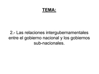 TEMA:
2.- Las relaciones intergubernamentales
entre el gobierno nacional y los gobiernos
sub-nacionales.
 