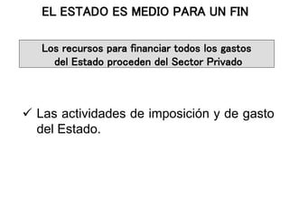  Las actividades de imposición y de gasto
del Estado.
EL ESTADO ES MEDIO PARA UN FIN
Los recursos para financiar todos los gastos
del Estado proceden del Sector Privado
 