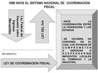 Ley
Federal
del
Impuesto
sobre
Ingresos
Mercantiles
• NACE LA
COORDINACIÓN ENTRE
LA FEDERACIÓN Y LOS
ESTADOS
• SE CELEBRA UN
CONVENIO, EN EL
CUAL LOS ESTADOS SE
C O M P R O M E T E N
A DEROGAR O
S U S P E N D E R SUS
IMPUESTOS LOCALES
AL COMERCIO Y LA
INDUSTRIA.
1980 NACE EL SISTEMA NACIONAL DE COORDINACION
FISCAL
LEY
DEL
IVA
LEY DE COORDINACION FISCAL
http://www.diputados.gob.mx/LeyesBiblio/pdf/77_091219.pdf
(Ver articulo 41 y
 
