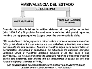 AMBIVALENCIA DEL ESTADO
NO ES NECESARIO
TODAS LAS NACIONES
LO TIENEN
EL GOBIERNO
Durante décadas la tribus israelitas vivieron sin un gobierno central
(año 1030 A.C.) El profeta Samuel ante la solicitud del pueblo que les
nombre un rey para que los juzgue describe como seria la vida:
“He aquí el fuero del rey que va a reinar sobre vosotros; tomará a vuestros
hijos y los destinará a sus carros y a sus caballos; y tendrán que correr
por delante de sus carros… Tomará a vuestras hijas para convertirlas en
perfumistas, cocineras y panaderas. Se adueñara de vuestros campos,
vuestras viñas y vuestros mejores olivares y se los dará a sus
servidores… Se llevará el diezmo de vuestros rebaños y vosotros mismos
seréis sus esclavos. Ese mismo día os lamentareis a causa del rey que
habéis elegido (1 Samuel 8: 11-18)”
LOS SENTIMIENTOS CONTRADICTORIOS PERSISTEN Y LA CONTROVERSIA SE
CENTRA EN SU “COMPORTAMIENTO FINANCIERO”
 