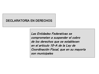 DECLARATORIA EN DERECHOS
Las Entidades Federativas se
comprometen a suspender el cobro
de los derechos que se establecen
en el articulo 10-A de la Ley de
Coordinación Fiscal, que en su mayoría
son municipales
 