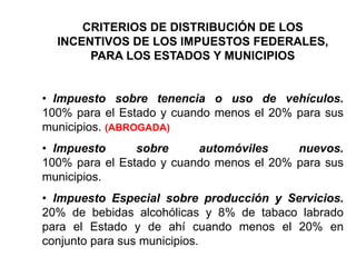 CRITERIOS DE DISTRIBUCIÓN DE LOS
INCENTIVOS DE LOS IMPUESTOS FEDERALES,
PARA LOS ESTADOS Y MUNICIPIOS
• Impuesto sobre tenencia o uso de vehículos.
100% para el Estado y cuando menos el 20% para sus
municipios. (ABROGADA)
• Impuesto sobre automóviles nuevos.
100% para el Estado y cuando menos el 20% para sus
municipios.
• Impuesto Especial sobre producción y Servicios.
20% de bebidas alcohólicas y 8% de tabaco labrado
para el Estado y de ahí cuando menos el 20% en
conjunto para sus municipios.
 