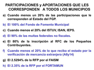 PARTICIPACIONES y APORTACIONES QUE LES
CORRESPONDEN A TODOS LOS MUNICIPIOS
a) Cuando menos un 20% de las participaciones que le
corresponden al Estado del FGP.
b) El 100% del Fondo de Fomento Municipal
c) Cuando menos el 20% del ISTUV, ISAN, IEPS.
d) El 90% de las multas federales no fiscales.
e) El 80% de la inscripción al RFC de los Pequeños
Contribuyentes.
f) Cuando menos el 20% de lo que reciba el estado por la
verificación de mercancía extranjera (A8y14)
g) El 2.5294% de la RFP por el FAISM
h) El 2.35% de la RFP por el FORTAMUN
 