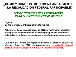 ¿COMO Y DONDE SE DETERMINA ANUALMENTE
LA RECAUDACION FEDERAL PARTICIPABLE?
LEY DE INGRESOS DE LA FEDERACIÓN
PARA EL EJERCICIO FISCAL DE 2022
Capítulo I
De los Ingresos y el Endeudamiento Público
Artículo 1o. En el ejercicio fiscal de 2022, la Federación percibirá
los ingresos provenientes de los conceptos y en las cantidades
estimadas en millones de pesos que a continuación se enumeran:
……………………………………….
Derivado del monto de ingresos fiscales a obtener durante el
ejercicio fiscal de 2022, se proyecta una recaudación federal
participable por 3 billones 351 mil 759.7 millones de pesos.
 