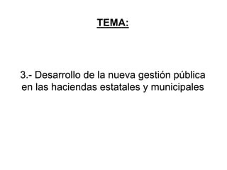 TEMA:
3.- Desarrollo de la nueva gestión pública
en las haciendas estatales y municipales
 