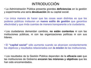 INTRODUCCIÓN
• La Administración Pública presenta grandes deficiencias en la gestión
y experimenta una seria devaluación de su capital social.
• La única manera de hacer que las cosas sean distintas es que los
poderes públicos instauren un nuevo estilo de gestión que garantice
efectividad y que rinda cuentas de manera transparente a la ciudadanía.
• Los ciudadanos demandan cambios, no están contentos ni con las
instituciones públicas, ni con las organizaciones políticas ni con sus
líderes.
• El “capital social” sólo aumenta cuando se alcanzan constantemente
los objetivos y resultados relacionados con la misión de las instituciones.
• Los resultados de la Gestión Pública dependen de la eficacia con que
las instituciones de Gobierno encaren las misiones y objetivos que les
han sido encomendados.
 