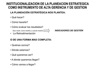 LA PLANEACIÓN ESTRATÉGICA NOS PLANTEA:
• Qué hacer?
• Cómo hacerlo?
• Cómo evaluar los resultados?
-Que medir, como medirlo y cuando medirlo. INDICADORES DE GESTIÓN
• La Retroalimentación
O DE UNA FORMA MAS COMPLETA:
• Quiénes somos?
• Dónde estamos?
• Qué queremos ser?
• A dónde queremos llegar?
• Cómo vamos a llegar?
INSTITUCIONALIZACION DE LA PLANEACION ESTRATEGICA
COMO INSTRUMENTO DE ALTA GERENCIA Y DE GESTION
 