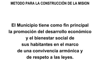 METODO PARA LA CONSTRUCCIÓN DE LA MISION
El Municipio tiene como fin principal
la promoción del desarrollo económico
y el bienestar social de
sus habitantes en el marco
de una convivencia armónica y
de respeto a las leyes.
 
