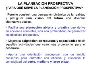 LA PLANEACION PROSPECTIVA
• .
¿PARA QUÉ SIRVE LA PLANEACIÓN PROSPECTIVA?
• Permite construir una percepción dinámica de la realidad
y prefigurar una visión del futuro con diversas
alternativas viables.
• Facilita una planeación abierta y creativa que derive
en acciones concretas, con alta probabilidad de garantizar
los objetivos propuestos.
• Mejora la asignación de recursos y capacidades hacia
aquellas actividades que sean más promisorias para el
desarrollo.
• Aporta una orientación conceptual, con un amplio
consenso para enfrentar con eficacia y eficiencia la
complejidad del corto, mediano y largo plazo.
 